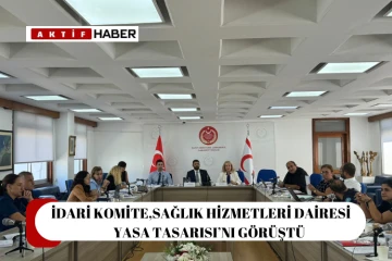  İdari Komite, Sağlık Hizmetleri Dairesi (Kuruluş, Görev ve Çalışma Esasları) Yasa Tasarısı’nı görüştü...